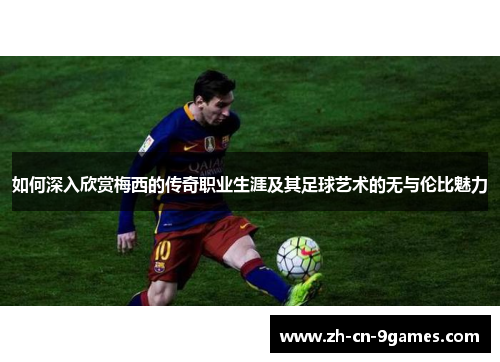 如何深入欣赏梅西的传奇职业生涯及其足球艺术的无与伦比魅力