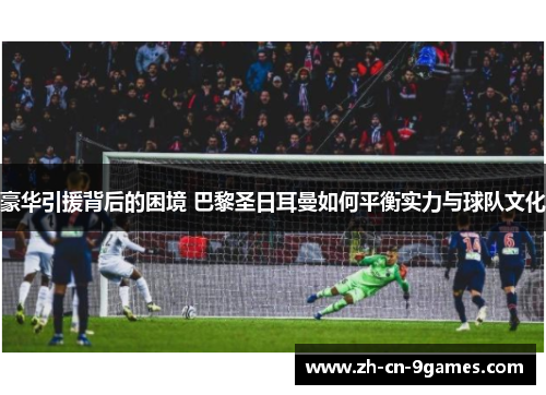 豪华引援背后的困境 巴黎圣日耳曼如何平衡实力与球队文化