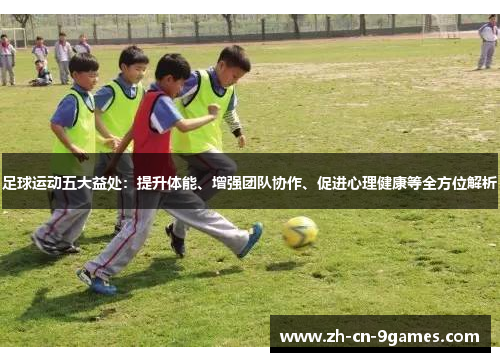 足球运动五大益处：提升体能、增强团队协作、促进心理健康等全方位解析