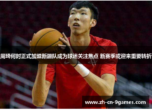 周琦何时正式加盟新疆队成为球迷关注焦点 新赛季或迎来重要转折