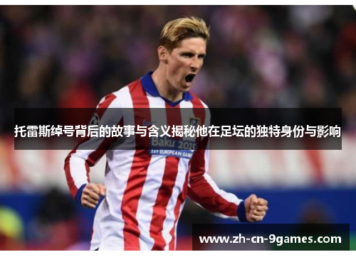 托雷斯绰号背后的故事与含义揭秘他在足坛的独特身份与影响