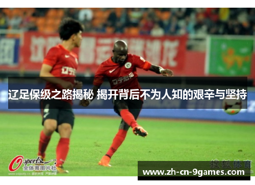 辽足保级之路揭秘 揭开背后不为人知的艰辛与坚持 辽足保级之路揭秘 揭开背后不为人知的艰辛与坚持