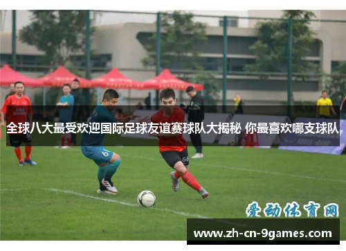 全球八大最受欢迎国际足球友谊赛球队大揭秘 你最喜欢哪支球队