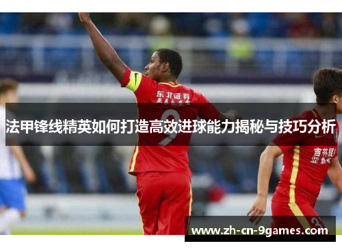 法甲锋线精英如何打造高效进球能力揭秘与技巧分析 法甲锋线精英如何打造高效进球能力揭秘与技巧分析